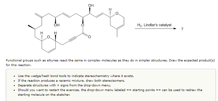 **Title: Understanding Hydrogenation Reactions of Alkynes in Complex Molecules**

**Introduction:**
Functional groups such as alkynes react similarly in complex molecules as they do in simpler structures. In this tutorial, we will explore the expected product(s) of an alkyne hydrogenation reaction using Lindlar's catalyst. 

**Context and Reaction**
In the given reaction, Lindlar's catalyst is used to hydrogenate the alkyne group present in the complex molecule. The specific alkyne functional group is located towards the end of the molecule, and the structure is expected to be partially hydrogenated.

The molecular structure includes:
1. Multiple cyclohexane rings.
2. Hydroxyl groups (OH).
3. A ketone group (C=O).
4. Sistine and other various substituents.
5. An alkyne (C≡C) functional group targeted for reaction.

**Instructions for Drawing the Expected Product(s):**
1. **Use Stereochemistry Tools:** 
   - Utilize wedge/hash bonds to properly indicate stereochemistry in your final structures where applicable.
2. **Drawing Racemic Mixtures:**
   - If the reaction produces a racemic mixture, ensure to draw both stereoisomers clearly.
3. **Separation of Structures:**
   - Use + signs from the drop-down menu to separate distinct structures if needed.
4. **Restarting the Exercise:**
   - The drop-down menu labeled "Starting Points" can be employed to redraw the initial molecule on the sketcher if you wish to restart.

**Expected Product Explanation:**
When using Lindlar's catalyst with hydrogen gas, selective hydrogenation of the alkyne (converting a triple bond to a cis-alkene, a double bond with both substituents on the same side) is achieved. The result is a partial hydrogenation product – the triple bond of the alkyne converts to a double bond, specifically a cis-alkene.

**Graph/Diagram Explanation:**
The primary chemical structure shown in the image includes several cyclohexane rings and varied functional groups positioned around an acetylenic bond. The result of adding H2 with Lindlar's catalyst should convert the acetylenic (C≡C) bond into a double bond (C=C) resulting in a Z-alkene due to the syn addition mechanism of the hydrogenation process using Lindlar's catalyst. This conversion would typically be demonstrated