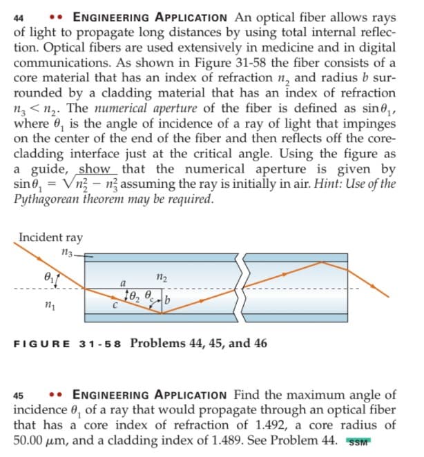 •• ENGINEERING APPLICATION An optical fiber allows rays
of light to propagate long distances by using total internal reflec-
tion. Optical fibers are used extensively in medicine and in digital
communications. As shown in Figure 31-58 the fiber consists of a
core material that has an index of refraction n, and radius b sur-
rounded by a cladding material that has an index of refraction
n< n,. The numerical aperture of the fiber is defined as sin e,,
where 0, is the angle of incidence of a ray of light that impinges
on the center of the end of the fiber and then reflects off the core-
cladding interface just at the critical angle. Using the figure as
a guide, show that the numerical aperture is given by
sin0, = Vn3 – n? assuming the ray is initially in air. Hint: Use of the
Pythagorean theorem may be required.
44
Incident ray
n3-
n2
a
10, 0
2 b
FIGURE 31- 58 Problems 44, 45, and 46
•• ENGINEERING APPLICATION Find the maximum angle of
incidence 0, of a ray that would propagate through an optical fiber
that has a core index of refraction of 1.492, a core radius of
50.00 um, and a cladding index of 1.489. See Problem 44. SSM
45
