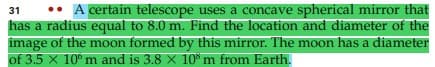 •• A certain telescope uses a concave spherical mirror that
has a radius equal to 8.0 m. Find the location and diameter of the
image of the moon formed by this mirror. The moon has a diameter
of 3.5 X 10°m and is 3.8 x 10* m from Earth.
31
