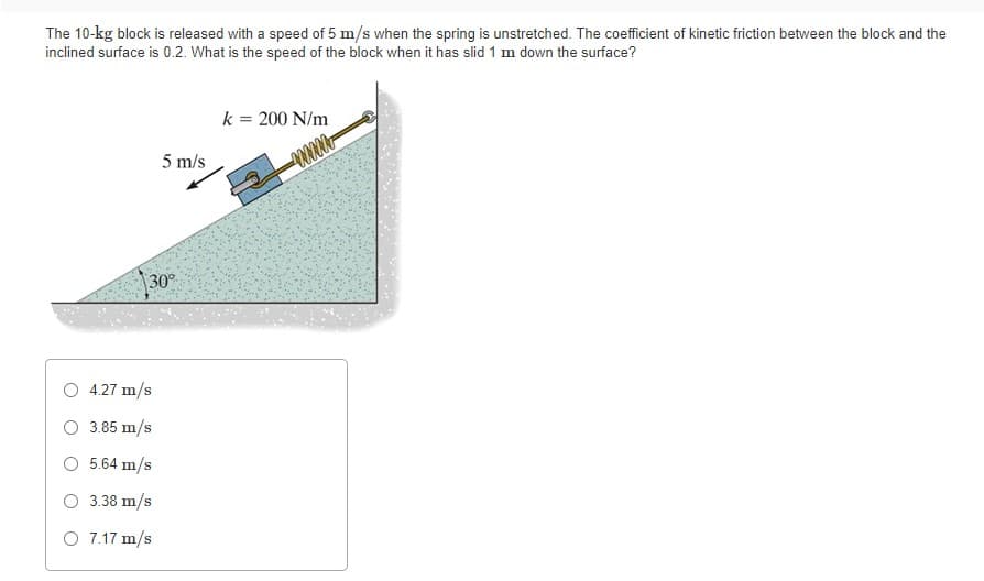 The 10-kg block is released with a speed of 5 m/s when the spring is unstretched. The coefficient of kinetic friction between the block and the
inclined surface is 0.2. What is the speed of the block when it has slid 1 m down the surface?
k = 200 N/m
5 m/s
30°
4.27 m/s
O 3.85 m/s
O 5.64 m/s
O 3.38 m/s
O 7.17 m/s
