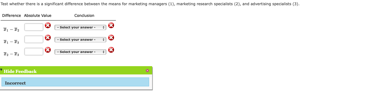 Test whether there is a significant difference between the means for marketing managers (1), marketing research specialists (2), and advertising specialists (3).
Difference Absolute Value
Conclusion
- Select your answer -
- Select your answer -
- Select your answer -
E2 – F3
'Hide Feedback
Incorrect
00
