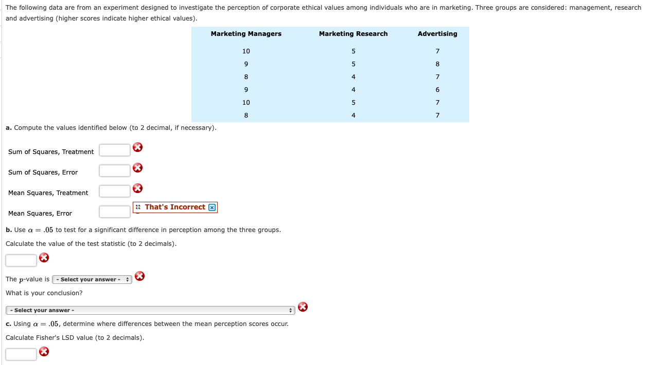 The following data are from an experiment designed to investigate the perception of corporate ethical values among individuals who are in marketing. Three groups are considered: management, research
and advertising (higher scores indicate higher ethical values).
Marketing Managers
Marketing Research
Advertising
10
8
10
a. Compute the values identified below (to 2 decimal, if necessary).
Sum of Squares, Treatment
Sum of Squares, Error
Mean Squares, Treatment
: That's Incorrect X
Mean Squares, Error
b. Use a = .05 to test for a significant difference in perception among the three groups.
Calculate the value of the test statistic (to 2 decimals).
The p-value is | - Select your answer - :
What is your conclusion?
Select your answer -
c. Using a = .05, determine where differences between the mean perception scores occur.
Calculate Fisher's LSD value (to 2 decimals).
