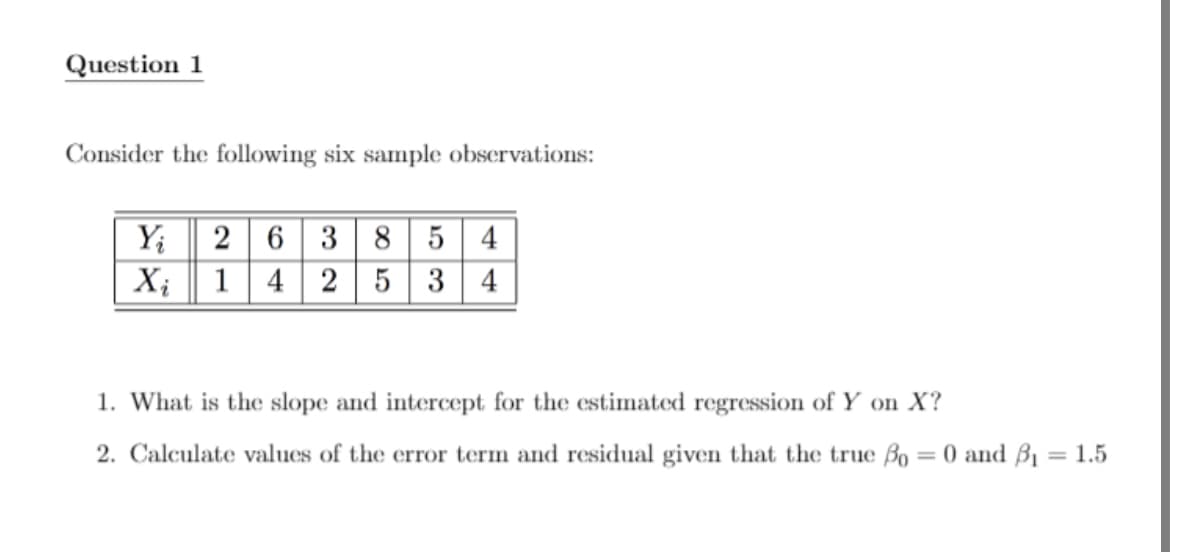 Question 1
Consider the following six sample observations:
Yi
2 6 38 5 4
Xi 1 4 2 5 3 4
1. What is the slope and intercept for the estimated regression of Y on X?
2. Calculate values of the error term and residual given that the true o = 0 and 3₁ = 1.5