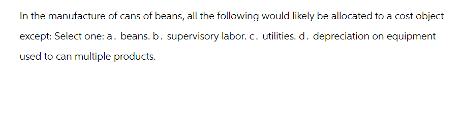 In the manufacture of cans of beans, all the following would likely be allocated to a cost object
except: Select one: a. beans. b. supervisory labor. c. utilities. d. depreciation on equipment
used to can multiple products.