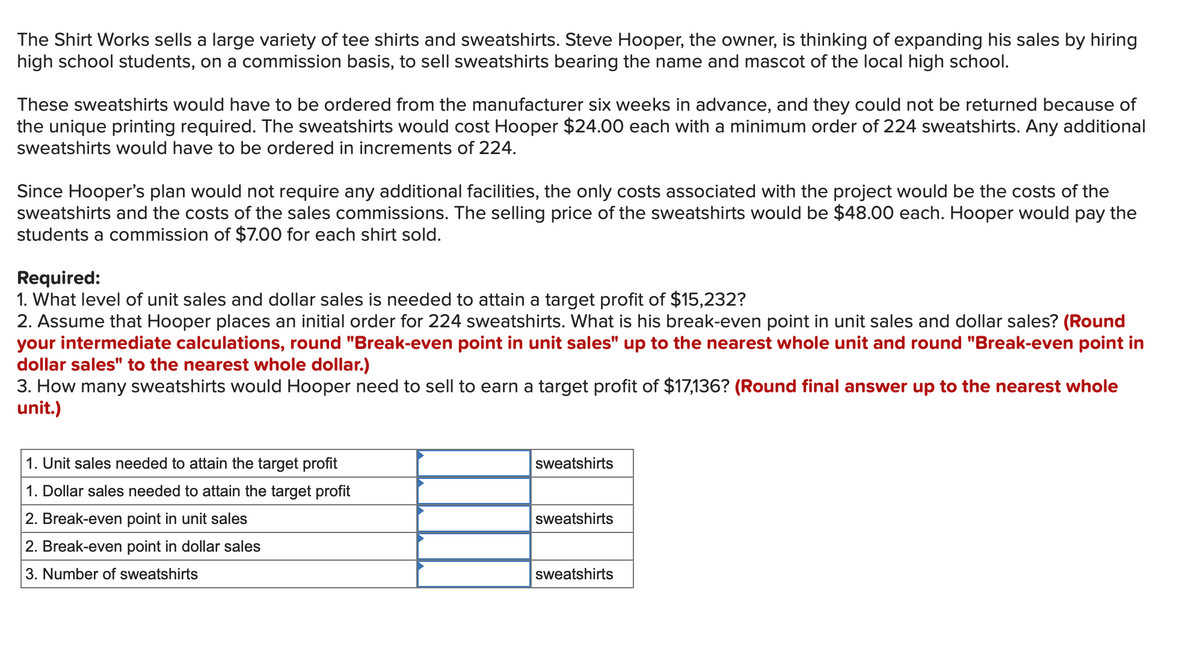 The Shirt Works sells a large variety of tee shirts and sweatshirts. Steve Hooper, the owner, is thinking of expanding his sales by hiring
high school students, on a commission basis, to sell sweatshirts bearing the name and mascot of the local high school.
These sweatshirts would have to be ordered from the manufacturer six weeks in advance, and they could not be returned because of
the unique printing required. The sweatshirts would cost Hooper $24.00 each with a minimum order of 224 sweatshirts. Any additional
sweatshirts would have to be ordered in increments of 224.
Since Hooper's plan would not require any additional facilities, the only costs associated with the project would be the costs of the
sweatshirts and the costs of the sales commissions. The selling price of the sweatshirts would be $48.00 each. Hooper would pay the
students a commission of $7.00 for each shirt sold.
Required:
1. What level of unit sales and dollar sales is needed to attain a target profit of $15,232?
2. Assume that Hooper places an initial order for 224 sweatshirts. What is his break-even point in unit sales and dollar sales? (Round
your intermediate calculations, round "Break-even point in unit sales" up to the nearest whole unit and round "Break-even point in
dollar sales" to the nearest whole dollar.)
3. How many sweatshirts would Hooper need to sell to earn a target profit of $17,136? (Round final answer up to the nearest whole
unit.)
1. Unit sales needed to attain the target profit
1. Dollar sales needed to attain the target profit
2. Break-even point in unit sales
2. Break-even point in dollar sales
3. Number of sweatshirts
sweatshirts
sweatshirts
sweatshirts