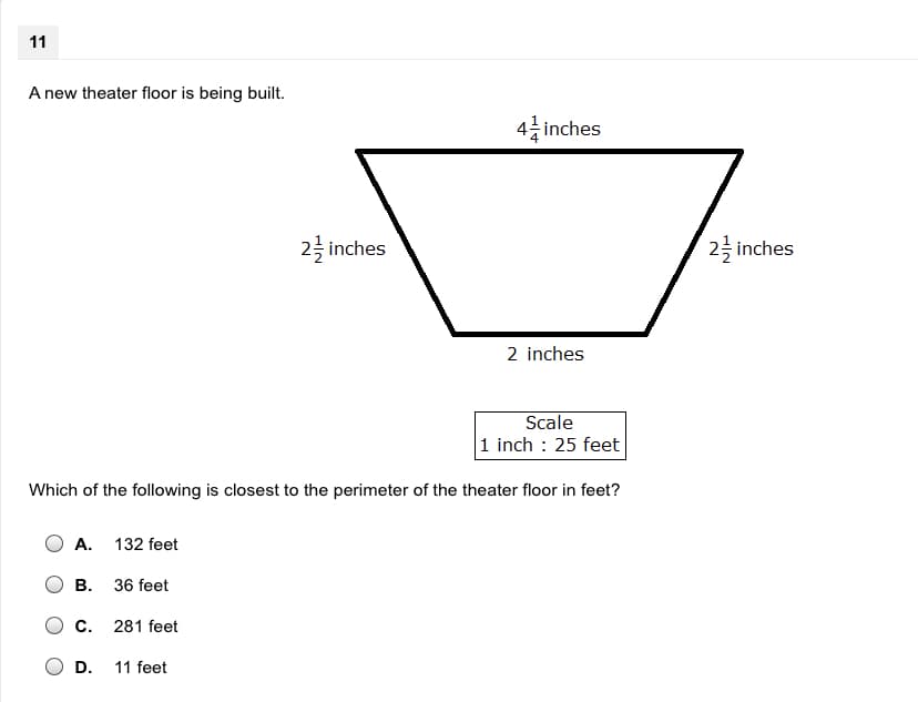 11
A new theater floor is being built.
4층 inches
2륵 inches
2 inches
2 inches
Scale
1 inch : 25 feet
Which of the following is closest to the perimeter of the theater floor in feet?
A. 132 feet
B. 36 feet
C.
281 feet
D.
11 feet
