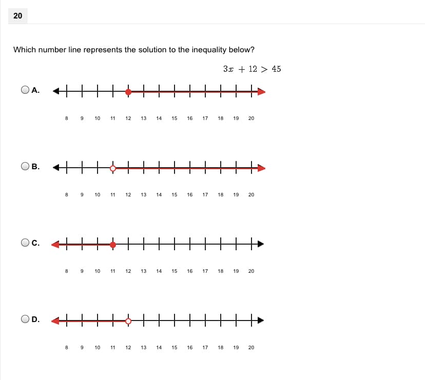 **Question 20:**

Which number line represents the solution to the inequality below?

\[ 3x + 12 > 45 \]

Below this question are four options labeled A, B, C, and D. Each option shows a number line with different markers and shaded regions indicating various solutions.

- **Option A:** The number line is marked from 8 to 20. There is a solid circle at 11 and a red arrow extending to the right from this point.

- **Option B:** The number line is marked from 8 to 20. There is an open circle at 11 and a red arrow extending to the right from this point.

- **Option C:** The number line is marked from 8 to 20. There is a solid circle at 11 and a red arrow extending to the left from this point.

- **Option D:** The number line is marked from 8 to 20. There is an open circle at 11 and a red arrow extending to the left from this point.

### Explanation of Solution:

To solve the inequality \( 3x + 12 > 45 \):

1. Subtract 12 from both sides:

\[ 3x > 33 \]

2. Divide both sides by 3:

\[ x > 11 \]

The solution to this inequality is \( x > 11 \).

### Correct Graphical Representation:

The number line that represents \( x > 11 \) should have an open circle at 11 (since 11 is not included in the solution) and an arrow extending to the right indicating all numbers greater than 11.

Thus, **Option B** is the correct graphical representation of the solution.