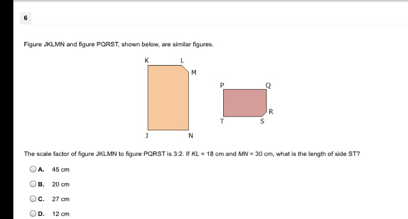 ### Similar Figures: A Scale Factor Question

#### Problem Statement
Figures JKLMN and PQRST, shown below, are similar figures:

![Image of Two Similar Figures: JKLMN and PQRST.
Figure JKLMN is a larger quadrilateral with vertices labeled K, L, M, N, and J.
Figure PQRST is a smaller quadrilateral with vertices labeled P, Q, R, S, and T.
The smaller figure is highlighted with a red color.]

**The scale factor of figure JKLMN to figure PQRST is 3:2. If \( KL = 18 \) cm and \( MN = 30 \) cm, what is the length of side \( ST \)?**

#### Answer Choices:
- **A.** 45 cm
- **B.** 20 cm
- **C.** 27 cm
- **D.** 12 cm

#### Solution Process:
1. **Understanding the Scale Factor**: 
   The scale factor between the two figures is given as \( 3:2 \). This means every dimension in figure JKLMN is \( \frac{3}{2} \) times the corresponding dimension in figure PQRST.

2. **Identifying the Corresponding Sides**:
   - \( KL \) and \( ST \) are corresponding sides in the two figures.
   - The length of \( KL \) is 18 cm.

3. **Relationship Using Scale Factor**:
   Since \( JKLMN \) is larger and the scale factor is from JKLMN to PQRST, we'll use the scale factor to find the length of \( ST \):
   \[
   \frac{JKLMN}{PQRST} = \frac{KL}{ST} = \frac{3}{2}
   \]
   Therefore,
   \[
   ST = \frac{2}{3} \times KL
   \]

4. **Calculate \( ST \)**
   Using the given \( KL = 18 \) cm:
   \[
   ST = \frac{2}{3} \times 18 = 12 \text{ cm}
   \]

Hence, the length of side \( ST \) is \( 12 \) cm.

#### Correct Answer:
- **D. 12 cm**

This solution illustrates the method of using scale factors to determine the corresponding dimensions in similar geometric figures.