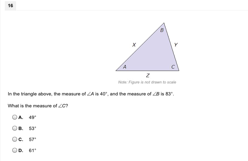 ### Geometry Problem: Finding the Measure of an Angle in a Triangle

#### Problem Statement
In the triangle above, the measure of ∠A is 40°, and the measure of ∠B is 83°.

**Question**: What is the measure of ∠C?

#### Answer Choices
- **A**. 49°
- **B**. 53°
- **C**. 57°
- **D**. 61°

#### Explanation
In the given triangle, the vertices are labeled as A, B, and C with sides labeled X, Y, and Z. The measures of angles A and B are given as 40° and 83° respectively.

Since the sum of the interior angles of a triangle is always 180°, we can find the measure of ∠C using the formula:

\[ \text{Sum of angles} = ∠A + ∠B + ∠C = 180° \]

Plugging in the given values:

\[ 40° + 83° + ∠C = 180° \]

Solving for ∠C:

\[ ∠C = 180° - (40° + 83°) \]
\[ ∠C = 180° - 123° \]
\[ ∠C = 57° \]

Therefore, the measure of ∠C is **57°**.

So, the correct answer is:

- **C. 57°**

### Diagram Description
The diagram shows a triangle with vertices marked as A, B, and C. Side X is opposite vertex C, side Y is opposite vertex A, and side Z is opposite vertex B. The triangle is not drawn to scale, which is indicated in the note below the figure.

This exercise tests the understanding of the properties of a triangle, specifically the sum of its interior angles.