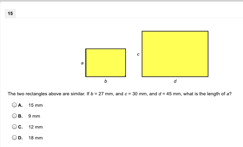 **Question 15**

[Image Description: There are two yellow rectangles. The smaller rectangle is labeled with sides 'a' and 'b' and the larger rectangle is labeled with sides 'c' and 'd'.]

The two rectangles above are similar. If \( b = 27 \, \text{mm} \), and \( c = 30 \, \text{mm} \), and \( d = 45 \, \text{mm} \), what is the length of \( a \)?

**Options:**
- A. \( 15 \, \text{mm} \)
- B. \( 9 \, \text{mm} \)
- C. \( 12 \, \text{mm} \)
- D. \( 18 \, \text{mm} \)

*[The students should use the properties of similar rectangles, where corresponding sides are proportional, to solve for \( a \).]*