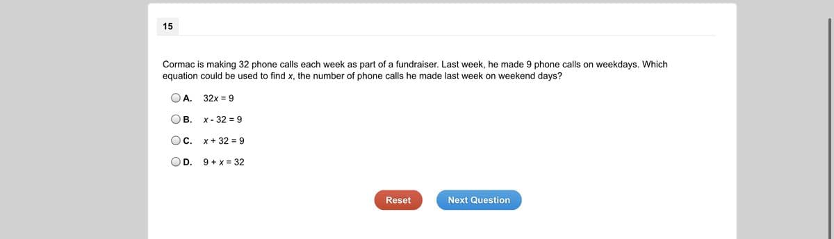 15
Cormac is making 32 phone calls each week as part of a fundraiser. Last week, he made 9 phone calls on weekdays. Which
equation could be used to find x, the number of phone calls he made last week on weekend days?
А.
32x = 9
В.
х- 32 %3D 9
Oc.
x + 32 = 9
OD.
9 + x = 32
Reset
Next Question
