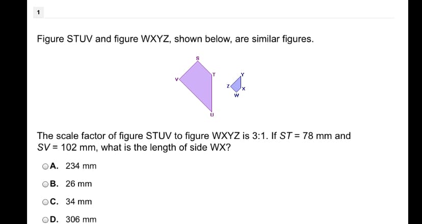 Figure STUV and figure WXYZ, shown below, are similar figures.
x,
The scale factor of figure STUV to figure WXYZ is 3:1. If ST = 78 mm and
SV = 102 mm, what is the length of side WX?
A. 234 mm
ов. 26 mm
ос. 34 mm
OD. 306 mm
