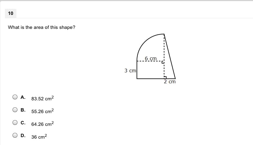 ### Geometry Problem

#### Question 10

**Problem Statement:**
What is the area of this shape?

(Shape is displayed with specific measurements.)

**Dimensions of the Shape:**
- The combined shape consists of a rectangle and a semicircle on top of it.
- Height of the rectangle: 3 cm
- Width of the rectangle: 2 cm
- Radius of the semicircle: 2 cm (as it shares the same width as the rectangle)
- Height of the full shape (inclusive of the semicircle): 6 cm

**Diagram Details:**

The diagram shows a vertical rectangle with a semicircle on top of it. The rectangle is 3 cm tall and 2 cm wide. The semicircle, sitting on top of the rectangle, has a radius of 2 cm.

**Answer Options:**
A. 83.52 cm²
B. 55.26 cm²
C. 64.26 cm²
D. 36 cm²

---

### Detailed Analysis:

To solve this problem, we need to calculate the area of the rectangle and add it to the area of the semicircle. 

1. **Area of the Rectangle:**
   \[ \text{Area of Rectangle} = \text{width} \times \text{height} \]
   \[ \text{Area of Rectangle} = 2 \, \text{cm} \times 3 \, \text{cm} = 6 \, \text{cm}^2 \]

2. **Area of the Semicircle:**
   - The formula for the area of a circle is \( \pi r^2 \), and since it’s a semicircle:
   \[ \text{Area of Semicircle} = \frac{1}{2} \pi r^2 \]
   \[ \text{Area of Semicircle} = \frac{1}{2} \pi (2 \, \text{cm})^2 = \frac{1}{2} \pi (4) \]
   \[ \text{Area of Semicircle} = 2 \pi \, \text{cm}^2 \approx 6.28 \, \text{cm}^2 \]

3. **Total Area of the Shape:**
   \[ \text{Total Area} = \text{Area of Rectangle} + \text{