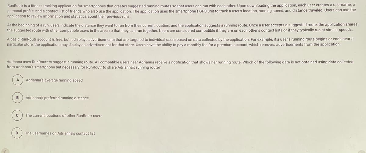 RunRoutr is a fitness tracking application for smartphones that creates suggested running routes so that users can run with each other. Upon downloading the application, each user creates a username, a
personal profile, and a contact list of friends who also use the application. The application uses the smartphone's GPS unit to track a user's location, running speed, and distance traveled. Users can use the
application to review information and statistics about their previous runs.
At the beginning of a run, users indicate the distance they want to run from their current location, and the application suggests a running route. Once a user accepts a suggested route, the application shares
the suggested route with other compatible users in the area so that they can run together. Users are considered compatible if they are on each other's contact lists or if they typically run at similar speeds.
A basic RunRoutr account is free, but it displays advertisements that are targeted to individual users based on data collected by the application. For example, if a user's running route begins or ends near a
particular store, the application may display an advertisement for that store. Users have the ability to pay a monthly fee for a premium account, which removes advertisements from the application.
Adrianna uses RunRoutr to suggest a running route. All compatible users near Adrianna receive a notification that shows her running route. Which of the following data is not obtained using data collected
from Adrianna's smartphone but necessary for RunRoutr to share Adrianna's running route?
A
Adrianna's average running speed
в
Adrianna's preferred running distance
The current locations of other RunRoutr users
D
The usernames on Adrianna's contact list
