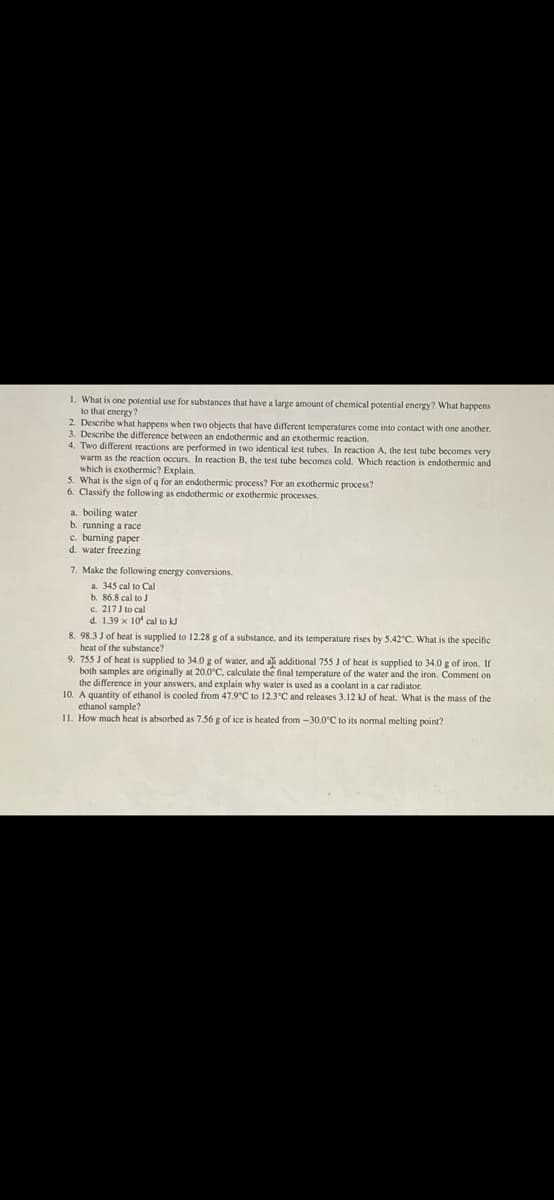 1. What is one potential use for substances that have a large amount of chemical potential energy? What happens
to that energy?
2. Describe what happens when two objects that have different temperatures come into contact with one another.
3. Describe the difference between an endothermic and an exothermic reaction.
4. Two different reactions are performed in two identical test tubes. In reaction A, the test tube becomes very
warm as the reaction occurs. In reaction B, the test tube becomes cold. Which reaction is endothermic and
which is exothermic? Explain.
5. What is the sign of q for an endothermic process? For an exothermic process?
6. Classify the following as endothermic or exothermmic processes.
a. boiling water
b. running a race
c. buming paper
d. water freezing
7. Make the following energy conversions.
a. 345 cal to Cal
b. 86.8 cal to J
c. 217J to cal
d. 1.39 x 10' cal to kJ
8. 98.3 J of heat is supplied to 12.28 g of a substance, and its temperature rises by 5.42"C. What is the specific
heat of the substance?
9. 755 J of heat is supplied to 34.0 g of water, and aă additional 755 J of heat is supplied to 34.0 g of iron. If
both samples are originally at 20.0°C, calculate the final temperature of the water and the iron. Comment on
the difference in your answers, and explain why water is used as a coolant in a car radiator.
10. A quantity of ethanol is cooled from 47.9°C to 12.3°C and releases 3.12 kJ of heat. What is the mass of the
ethanol sample?
II. How much heat is absorbed as 7.56 g of ice is heated from -30.0°C to its normal melting point?
