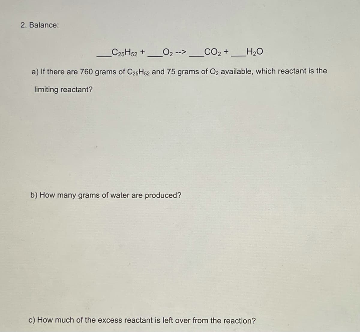 2. Balance:
C25H52 +
O2 --
__CO2 +
H20
a) If there are 760 grams of C25H52 and 75 grams of O2 available, which reactant is the
limiting reactant?
b) How many grams of water are produced?
c) How much of the excess reactant is left over from the reaction?
