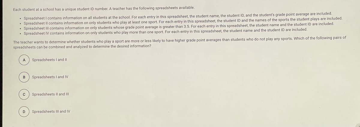 Each student at a school has a unique student ID number. A teacher has the following spreadsheets available.
• Spreadsheet I contains information on all students at the school, For each entry in this spreadsheet, the student name, the student ID, and the student's grade point average are included.
• Spreadsheet Il contains information on only students who play at least one sport. For each entry in this spreadsheet, the student ID and the names of the sports the student plays are included.
• Spreadsheet III contains information on only students whose grade point average is greater than 3.5. For each entry in this spreadsheet, the student name and the student ID are included.
• Spreadsheet IV contains information on only students who play more than one sport. For each entry in this spreadsheet, the student name and the student ID are included.
The teacher wants to determine whether students who play a sport are more or less likely to have higher grade point averages than students who do not play any sports. Which of the following pairs of
spreadsheets can be combined and analyzed to determine the desired information?
Spreadsheets I and II
B
Spreadsheets I and IV
Spreadsheets II and II
D
Spreadsheets III and IV
