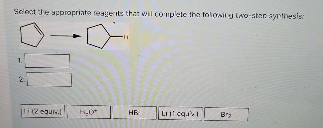 Select the appropriate reagents that will complete the following two-step synthesis:
1.
2.
Li (2 equiv.)
H3O+
HBr
Li (1 equiv.)
Br2