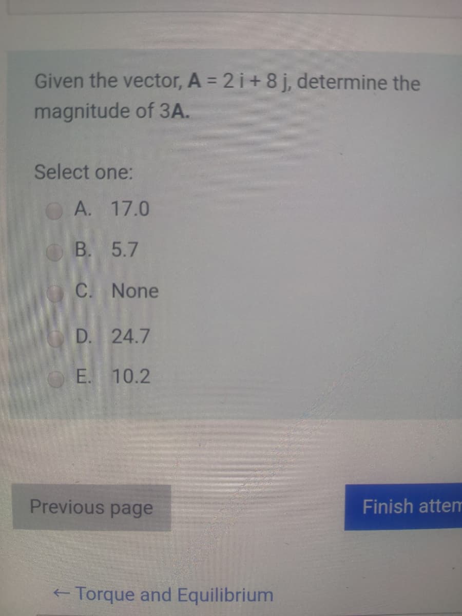 Given the vector, A = 2 i+8 j, determine the
magnitude of 3A.
Select one:
A. 17.0
B. 5.7
C. None
D. 24.7
OE. 10.2
Previous page
Finish attem
+ Torque and Equilibrium
