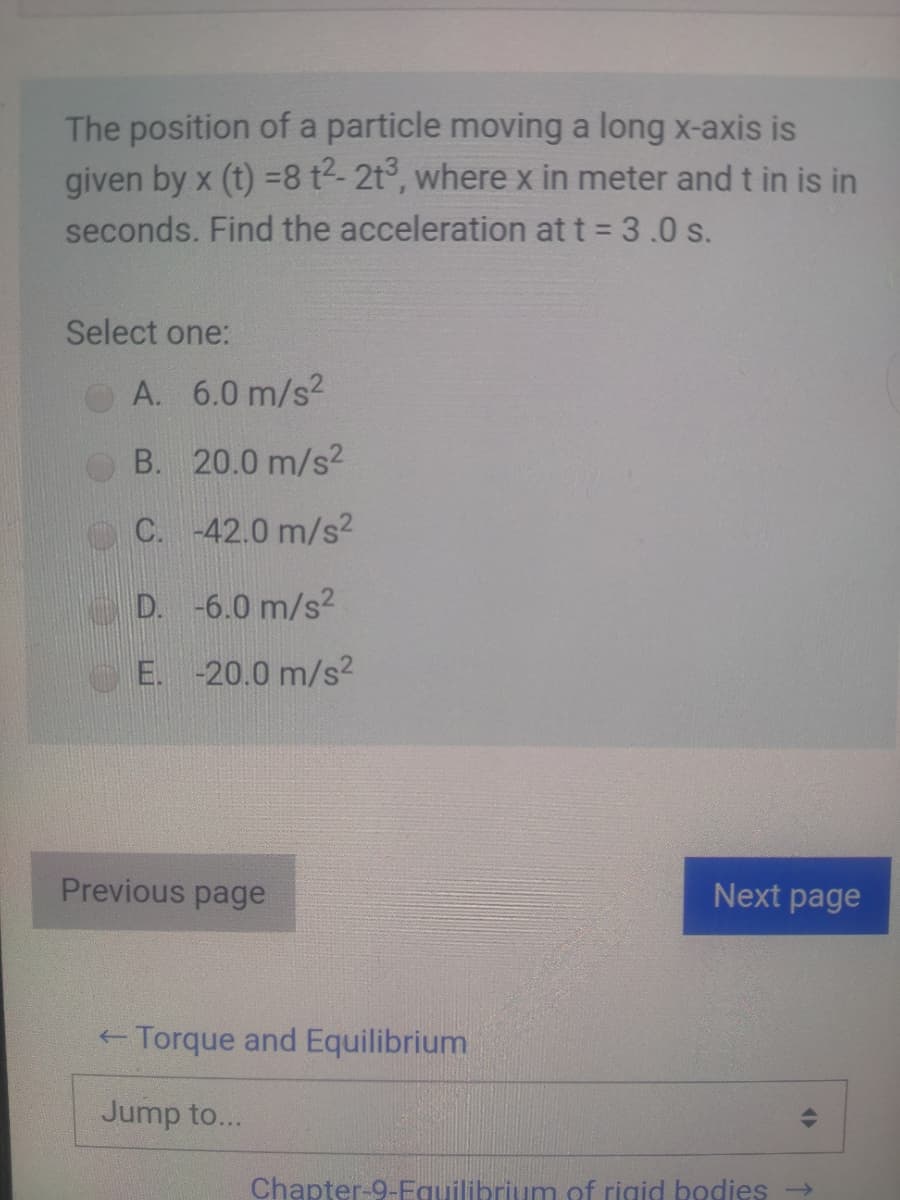 The position of a particle moving a long x-axis is
given by x (t) =8 t2-2t°, where x in meter and t in is in
seconds. Find the acceleration at t = 3.0 s.
Select one:
OA. 6.0 m/s?
B. 20.0 m/s2
C. -42.0 m/s2
D. -6.0 m/s?
E. -20.0 m/s2
Previous page
Next page
- Torque and Equilibrium
Jump to...
Chapter-9-Equilibrium of rigid bodies
