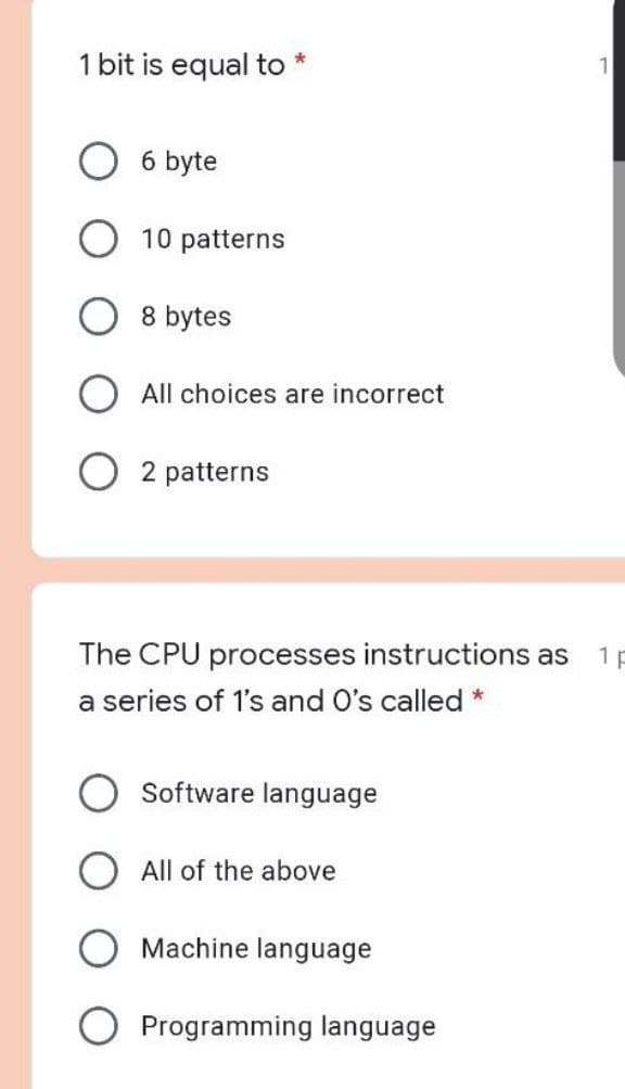 1 bit is equal to
6 byte
10 patterns
8 bytes
All choices are incorrect
2 patterns
The CPU processes instructions as
1 p
a series of 1's and O's called *
Software language
O All of the above
Machine language
O Programming language
