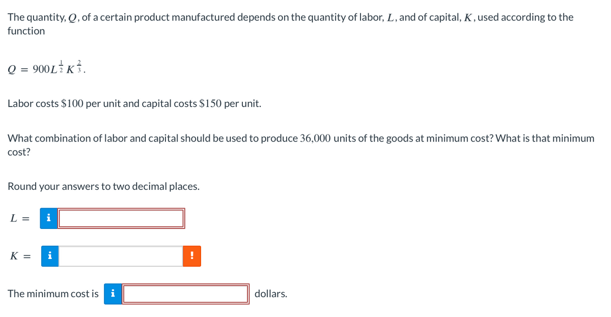 The quantity, Q, of a certain product manufactured depends on the quantity of labor, L, and of capital, K, used according to the
function
Q = 900L/K.
Labor costs $100 per unit and capital costs $150 per unit.
What combination of labor and capital should be used to produce 36,000 units of the goods at minimum cost? What is that minimum
cost?
Round your answers to two decimal places.
L =
K =
i
i
The minimum cost is i
!
dollars.