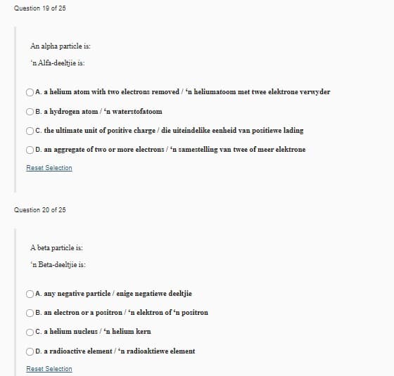 Question 19 of 25
An alpha particle is:
'n Alfa-deeltjie is:
OA. a helium atom with two electrons removed / 'n heliumatoom met twee elektrone verwyder
B. a hydrogen atom / 'n waterstofatoom
Oc.the ultimate unit of positive charge / die uiteindelike eenheid van positiewe lading
OD. an aggregate of two or more electrons / 'n samestelling van twee of meer elektrone
Reset Selection
Question 20 of 25
A beta particle is:
'n Beta-deeltjie is:
OA. any negative particle / enige negatiewe deeltjie
B. an electron or a positron / 'n elektron of 'n positron
OC. a helium nucleus / 'n helium kern
D. a radioactive element / 'n radioaktiewe element
Reset Selection
