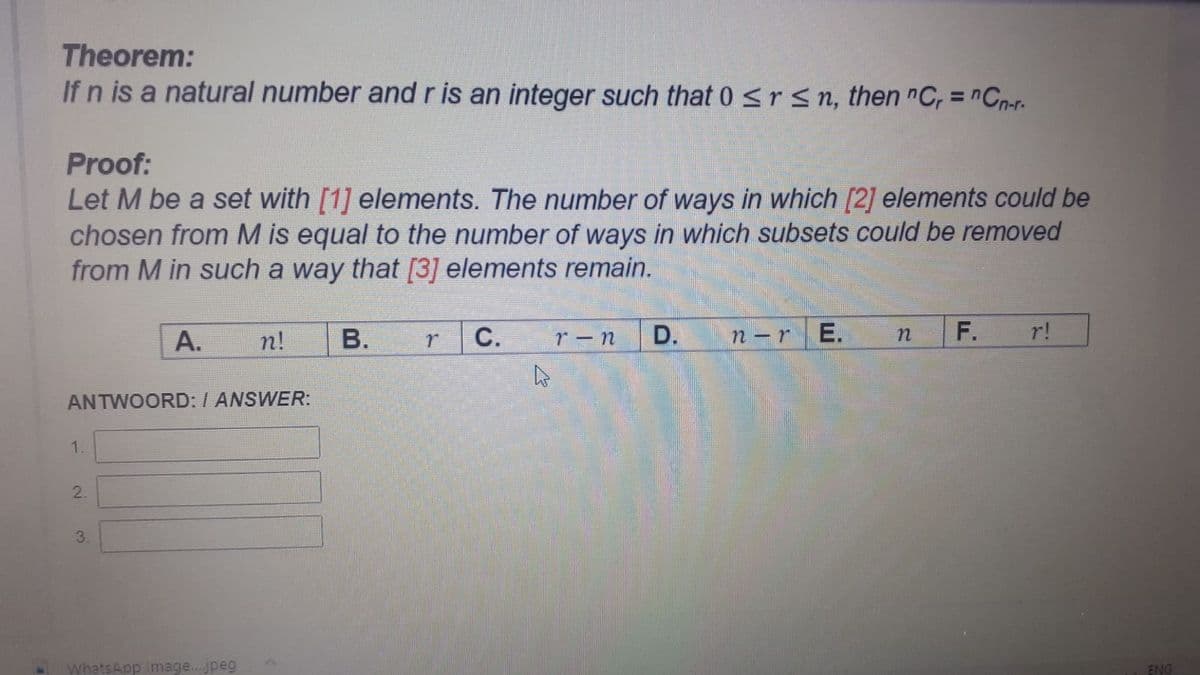 Theorem:
If n is a natural number andris an integer such that 0 <rsn, then "C, = nCn-r.
%3D
Proof:
Let M be a set with [1] elements. The number of ways in which [2] elements could be
chosen from M is equal to the number of ways in which subsets could be removed
from M in such a way that [3] elements remain.
А.
n!
В.
С.
D.
n –r
E.
F.
r!
ANTWOORD: I ANSWER:
1.
2.
3.
WhatsApp Image. jpeg
ENG
