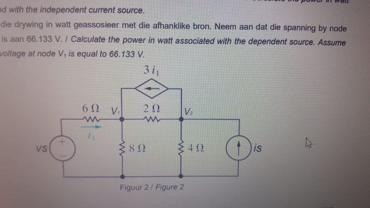 ed with the independent current source.
die drywing in watt geassosieer met die afhanklike bron. Neem aan dat die spanning by node
is aan 66.133 V. / Calculate the power in watt associated with the dependent source. Assume
voltage at node V, is equal to 66.133 V.
3i1
6Ω ν
2 0
V2
82
is
VS
Figuur 2/ Figure 2
