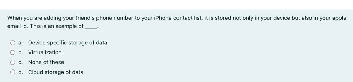 When you are adding your friend's phone number to your iPhone contact list, it is stored not only in your device but also in your apple
email id. This is an example of .
O a. Device specific storage of data
O b. Virtualization
O c. None of these
O d. Cloud storage of data
