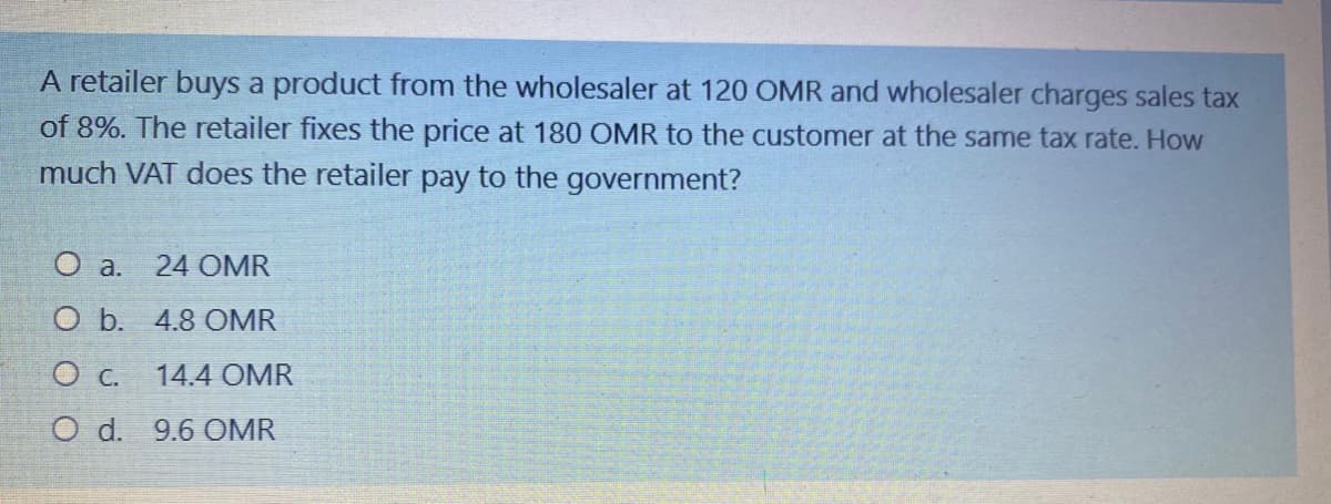 A retailer buys a product from the wholesaler at 120 OMR and wholesaler charges sales tax
of 8%. The retailer fixes the price at 180 OMR to the customer at the same tax rate. How
much VAT does the retailer pay to the government?
O a.
24 OMR
O b. 4.8 OMR
14.4 OMR
O d. 9.6 OMR
