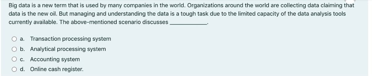 Big data is a new term that is used by many companies in the world. Organizations around the world are collecting data claiming that
data is the new oil. But managing and understanding the data is a tough task due to the limited capacity of the data analysis tools
currently available. The above-mentioned scenario discusses
O a. Transaction processing system
O b. Analytical processing system
O c. Accounting system
O d. Online cash register.
