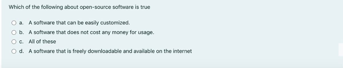 Which of the following about open-source software is true
а.
A software that can be easily customized.
b. A software that does not cost any money for usage.
O c. All of these
O d. A software that is freely downloadable and available on the internet
