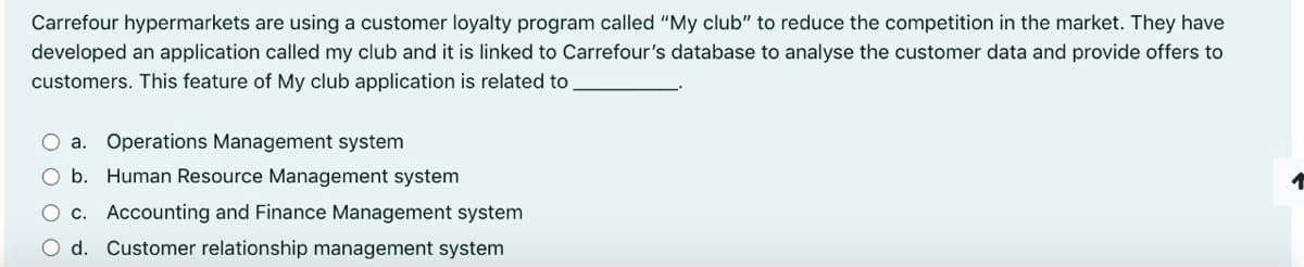 Carrefour hypermarkets are using a customer loyalty program called "My club" to reduce the competition in the market. They have
developed an application called my club and it is linked to Carrefour's database to analyse the customer data and provide offers to
customers. This feature of My club application is related to
O a. Operations Management system
O b. Human Resource Management system
O c. Accounting and Finance Management system
O d. Customer relationship management system
