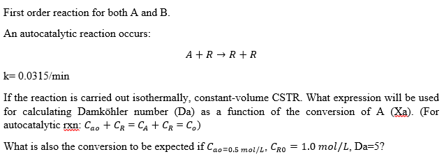 First order reaction for both A and B.
An autocatalytic reaction occurs:
A + R → R+R
k= 0.0315/min
If the reaction is carried out isothermally, constant-volume CSTR. What expression will be used
for calculating Damköhler number (Da) as a function of the conversion of A (Xa). (For
autocatalytic rxn: Cao + Cg = CA + CR = C,)
What is also the conversion to be expected if Cao=0.5 moi/L: CRO
= 1.0 mol/L, Da=5?
