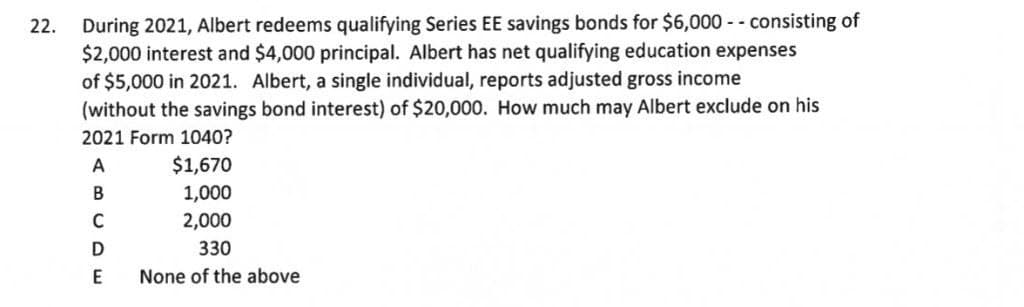 During 2021, Albert redeems qualifying Series EE savings bonds for $6,000 - - consisting of
$2,000 interest and $4,000 principal. Albert has net qualifying education expenses
of $5,000 in 2021. Albert, a single individual, reports adjusted gross income
(without the savings bond interest) of $20,000. How much may Albert exclude on his
22.
2021 Form 1040?
A
$1,670
1,000
2,000
В
D
330
E
None of the above
