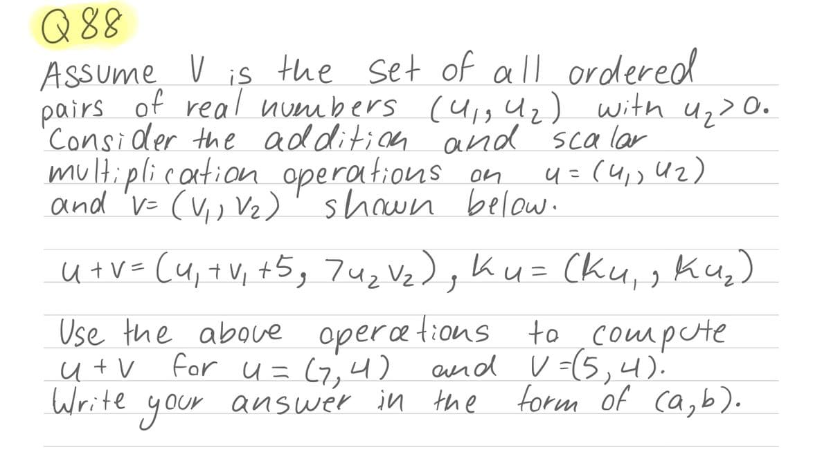 Q 88
Assume V is the set of all ordered
pairs of real numbers (u,g Uz) with u,>0.
Consider the addition and scalar
multiplication operations on
and 'v= (V,) Vz)'shown below.
4=(4, U2)
u+V= (u,+V, +5, 7uz Vz),Ku= (ku,, Ku,)
Use the aboue operætions to ,compute
u t V
Write
for u= (7,4) and V (5,4)
your
answer in the
form of ca, b).
