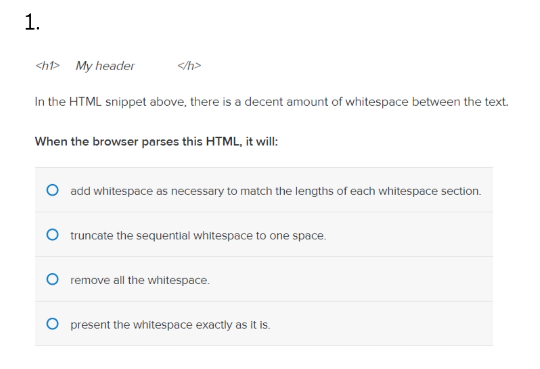 1.
<h1>
My header
</h>
In the HTML snippet above, there is a decent amount of whitespace between the text.
When the browser parses this HTML, it will:
O add whitespace as necessary to match the lengths of each whitespace section.
truncate the sequential whitespace to one space.
remove all the whitespace.
O present the whitespace exactly as it is.
