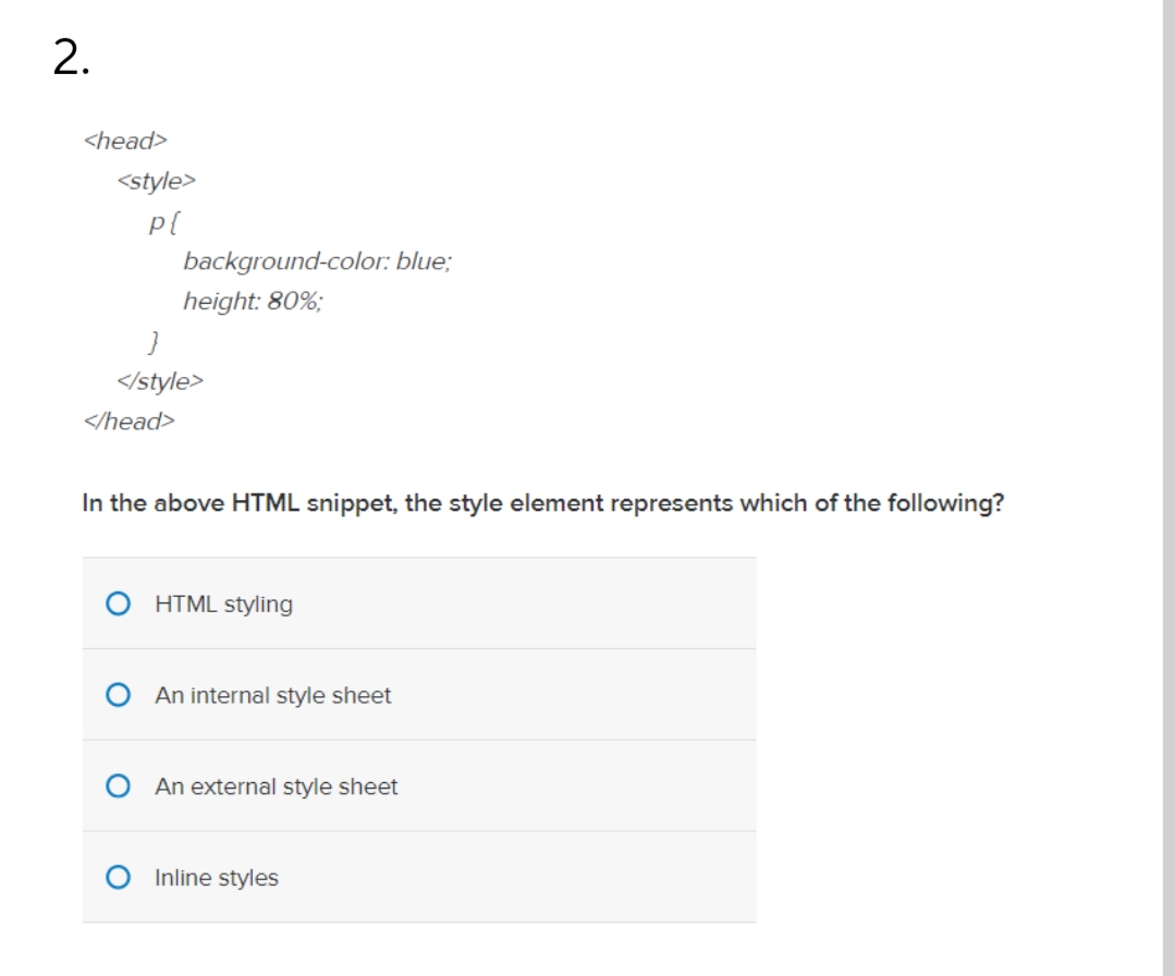 2.
<head>
<style>
background-color: blue;
height: 80%;
</style>
</head>
In the above HTML snippet, the style element represe
which of the following?
HTML styling
An internal style sheet
An external style sheet
Inline styles
