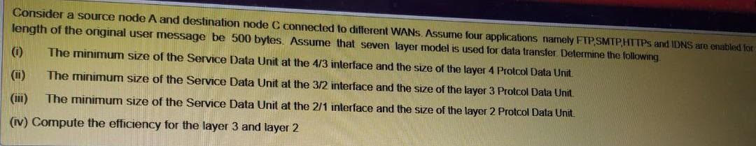 Consider a source node A and destination node C connected to different WANS. Assume four applications namely FTP SMTP,HTTPS and IDNS are enabled for
length of the original user message be 500 bytes Assume that seven layer model is used for data transfer Determine the following
(0)
The minimum size of the Service Data Unit at the 4/3 interface and the size of the layer 4 Protcol Data Unit.
(i)
The minimum size of the Service Data Unit at the 3/2 interface and the size of the layer 3 Protcol Data Unit.
(im)
The minimum size of the Service Data Unit at the 2/1 interface and the size of the layer 2 Protcol Data Unit
(Iv) Compute the efficiency for the layer 3 and layer 2
