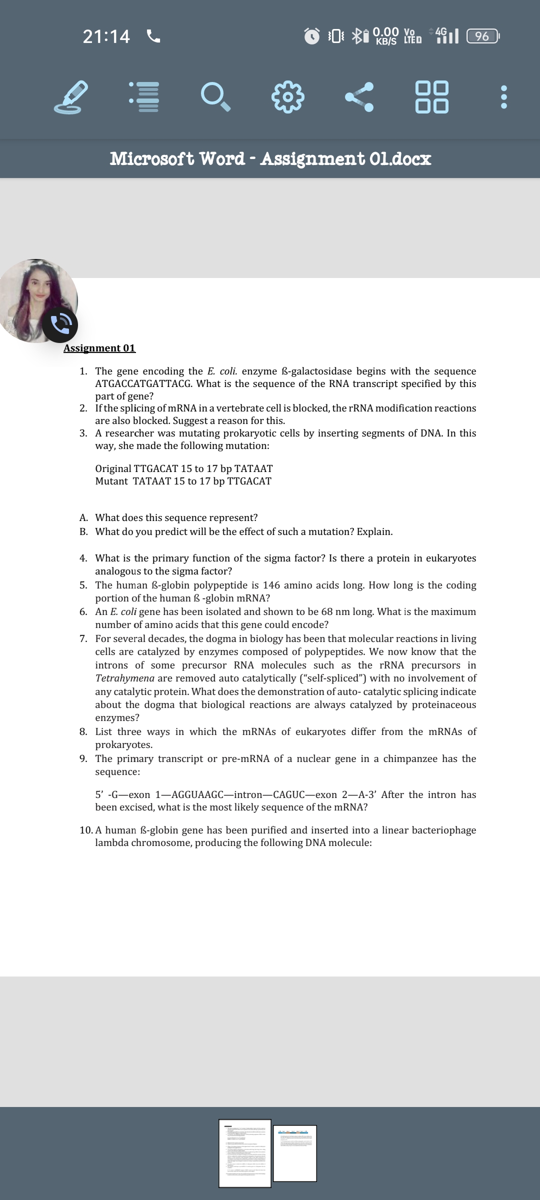 21:14
$0 0.00 vo
KB/S LTED 496
Microsoft Word - Assignment Ol.docx
Assignment 01
1. The gene encoding the E. coli. enzyme ß-galactosidase begins with the sequence
ATGACCATGATTACG. What is the sequence of the RNA transcript specified by this
part of gene?
2. If the splicing of mRNA in a vertebrate cell is blocked, the rRNA modification reactions
are also blocked. Suggest a reason for this.
Original TTGACAT 15 to 17 bp TATAAT
Mutant TATAAT 15 to 17 bp TTGACAT
3. A researcher was mutating prokaryotic cells by inserting segments of DNA. In this
way, she made the following mutation:
A. What does this sequence represent?
B. What do you predict will be the effect of such a mutation? Explain.
4. What is the primary function of the sigma factor? Is there a protein in eukaryotes
analogous to the sigma factor?
5. The human ß-globin polypeptide is 146 amino acids long. How long is the coding
portion of the human ß-globin mRNA?
6. An E. coli gene has been isolated and shown to be 68 nm long. What is the maximum
number of amino acids that this gene could encode?
7. For several decades, the dogma in biology has been that molecular reactions in living
cells are catalyzed by enzymes composed of polypeptides. We now know that the
introns of some precursor RNA molecules such as the rRNA precursors in
Tetrahymena are removed auto catalytically (“self-spliced”) with no involvement of
any catalytic protein. What does the demonstration of auto- catalytic splicing indicate
about the dogma that biological reactions are always catalyzed by proteinaceous
enzymes?
8. List three ways in which the mRNAs of eukaryotes differ from the mRNAs of
prokaryotes.
9. The primary transcript or pre-mRNA of a nuclear gene in a chimpanzee has the
sequence:
5' -G-exon 1-AGGUAAGC-intron-CAGUC-exon 2-A-3' After the intron has
been excised, what is the most likely sequence of the mRNA?
10. A human B-globin gene has been purified and inserted into a linear bacteriophage
lambda chromosome, producing the following DNA molecule: