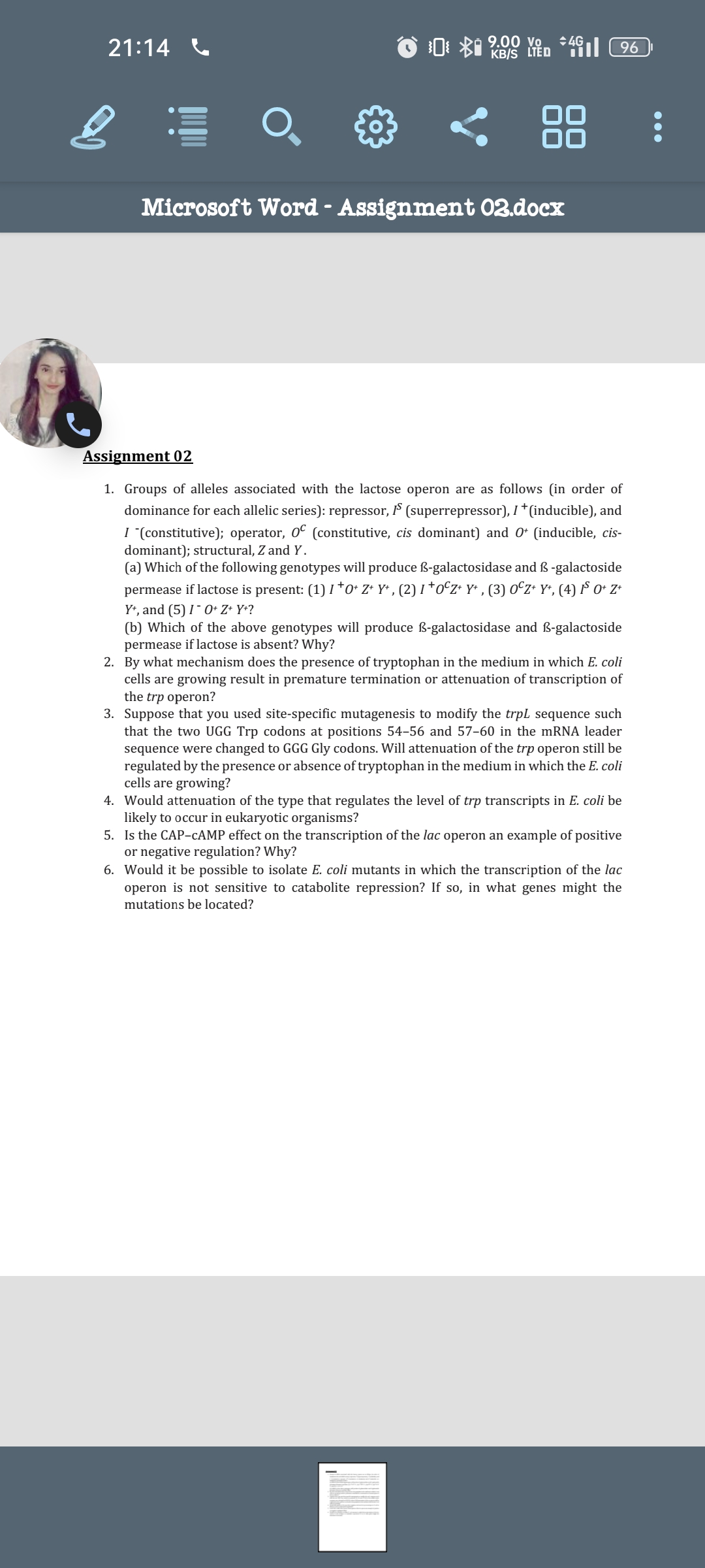 21:14
+4G
KB/S LTED 41 96
09.00 Vo
Microsoft Word - Assignment 02.docx
Assignment 02
1. Groups of alleles associated with the lactose operon are as follows (in order of
dominance for each allelic series): repressor, IS (superrepressor), I *(inducible), and
I "(constitutive); operator, OC (constitutive, cis dominant) and 0+ (inducible, cis-
dominant); structural, Z and Y.
(a) Which of the following genotypes will produce B-galactosidase and B-galactoside
permease if lactose is present: (1) 1*0* Z* Y*, (2) 1 *OCZ+ Y+, (3) OCZ+ Y+, (4) IS O+ Z+
Y+, and (5) 10+ Z+Y+?
(b) Which of the above genotypes will produce ß-galactosidase and ß-galactoside
permease if lactose is absent? Why?
2. By what mechanism does the presence of tryptophan in the medium in which E. coli
cells are growing result in premature termination or attenuation of transcription of
the trp operon?
3. Suppose that you used site-specific mutagenesis to modify the trpL sequence such
that the two UGG Trp codons at positions 54-56 and 57-60 in the mRNA leader
sequence were changed to GGG Gly codons. Will attenuation of the trp operon still be
regulated by the presence or absence of tryptophan in the medium in which the E. coli
cells are growing?
4. Would attenuation of the type that regulates the level of trp transcripts in E. coli be
likely to occur in eukaryotic organisms?
5. Is the CAP-CAMP effect on the transcription of the lac operon an example of positive
or negative regulation? Why?
6. Would it be possible to isolate E. coli mutants in which the transcription of the lac
operon is not sensitive to catabolite repression? If so, in what genes might the
mutations be located?