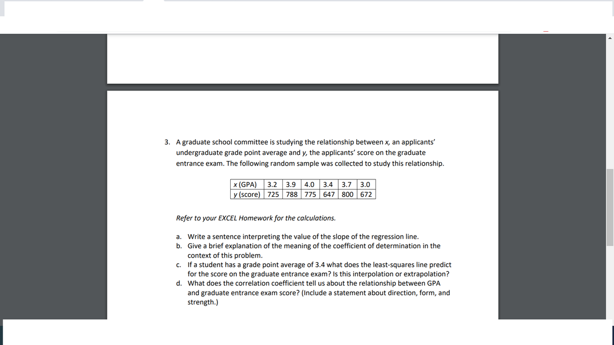 3. A graduate school committee is studying the relationship between x, an applicants'
undergraduate grade point average and y, the applicants' score on the graduate
entrance exam. The following random sample was collected to study this relationship.
x (GPA)
3.2
3.9
4.0
3.4
3.7
3.0
y (score) | 725 | 788 775 647
800 672
Refer to your EXCEL Homework for the calculations.
a. Write a sentence interpreting the value of the slope of the regression line.
b. Give a brief explanation of the meaning of the coefficient of determination in the
context of this problem.
c. If a student has a grade point average of 3.4 what does the least-squares line predict
for the score on the graduate entrance exam? Is this interpolation or extrapolation?
d. What does the correlation coefficient tell us about the relationship between GPA
and graduate entrance exam score? (Include a statement about direction, form, and
strength.)
