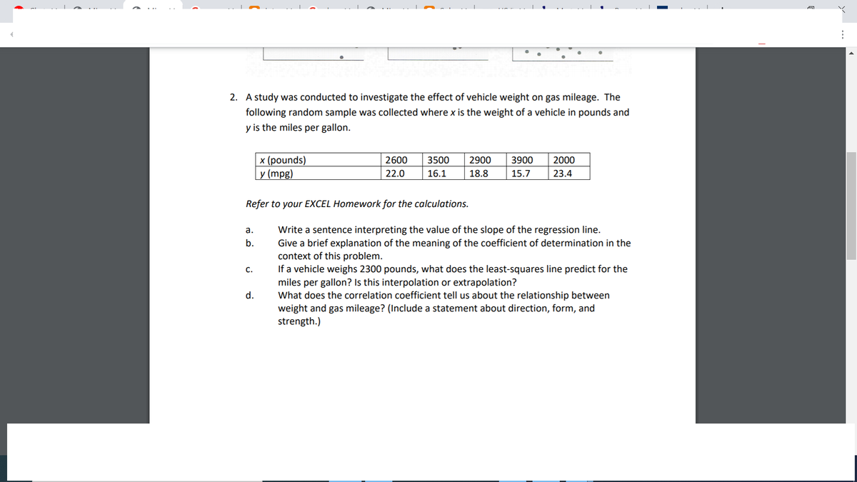 2. A study was conducted to investigate the effect of vehicle weight on gas mileage. The
following random sample was collected where x is the weight of a vehicle in pounds and
y is the miles per gallon.
x (pounds)
у (mpg)
2600
3500
2900
3900
2000
22.0
16.1
18.8
15.7
23.4
Refer to your EXCEL Homework for the calculations.
Write a sentence interpreting the value of the slope of the regression line.
Give a brief explanation of the meaning of the coefficient of determination in the
context of this problem.
If a vehicle weighs 2300 pounds, what does the least-squares line predict for the
miles per gallon? Is this interpolation or extrapolation?
What does the correlation coefficient tell us about the relationship between
weight and gas mileage? (Include a statement about direction, form, and
strength.)
а.
b.
c.
d.
...
