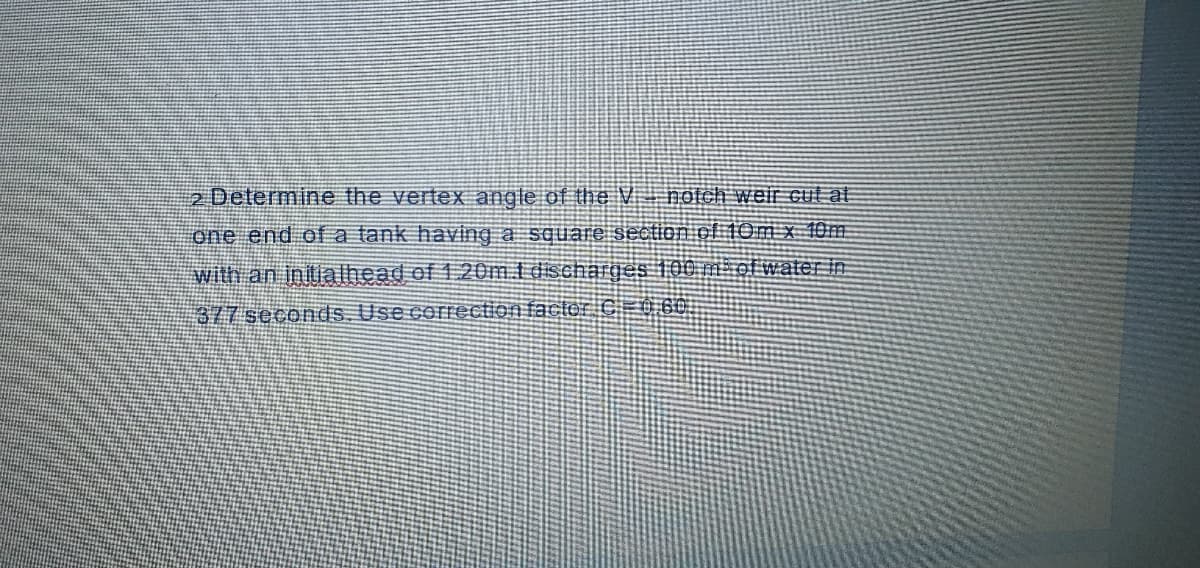 2 Determine the vertex angle of the V hotch weir cut at
one end of a tank having a square section ol 10m x 10m
with an initialhead of 1.20m i dischärges 100 m ol water in
377 seconds. Use correction factor C 0 60.
