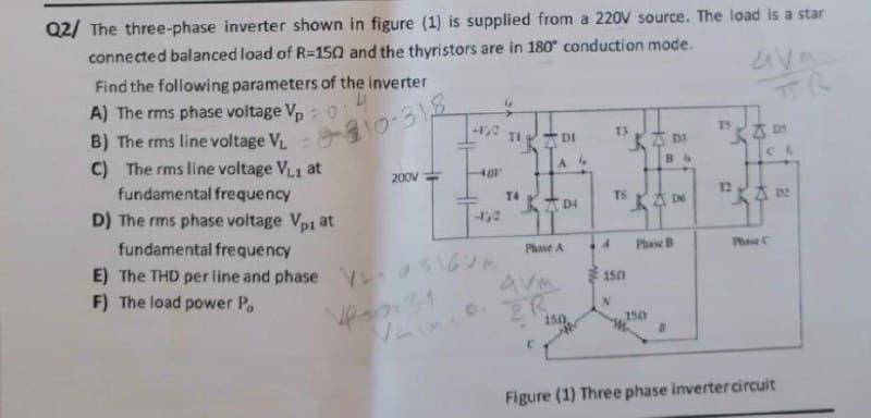 Q2/ The three-phase inverter shown in figure (1) is supplied from a 220V source. The load is a star
connected balanced load of R=150 and the thyristors are in 180 conduction mode.
Find the following parameters of the inverter
A) The rms phase voltage Vp
B) The rms line voltage V. 0
C) The rms line voltage VL1 at
fundamental frequency
D) The rms phase voltage Vp1 at
TI
DI
T3
T5
DI
200V
12
TSKさ
KA D:
T4
D4
-1,2
fundamental frequency
Phase A
Phase B
Phase C
E) The THD per line and phase y M
150
F) The load power Po
avm
2R
150
150
Figure (1) Three phase invertercircuit
