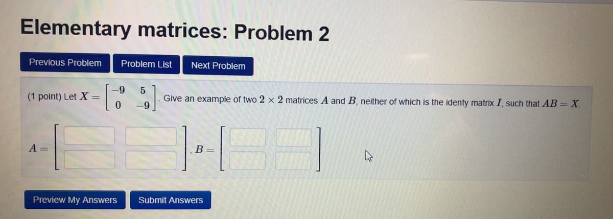 Elementary matrices: Problem 2
Previous Problem
Problem List
Next Problem
5
Give an example of two 2 x 2 matrices A and B, neither of which is the identy matrix I, such that AB = X.
(1 point) Let X =
6-
A =
B =
Preview My Answers
Submit Answers
