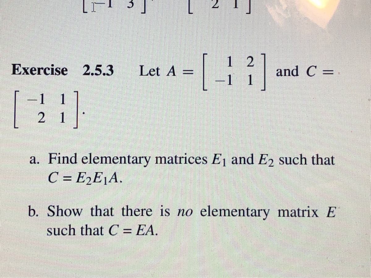 1 2
-1 1
Exercise 2.5.3
Let A =
and C =
1
2 1
a. Find elementary matrices E, and E2 such that
C = E,E¡A.
b. Show that there is no elementary matrix E
such that C = EA.
