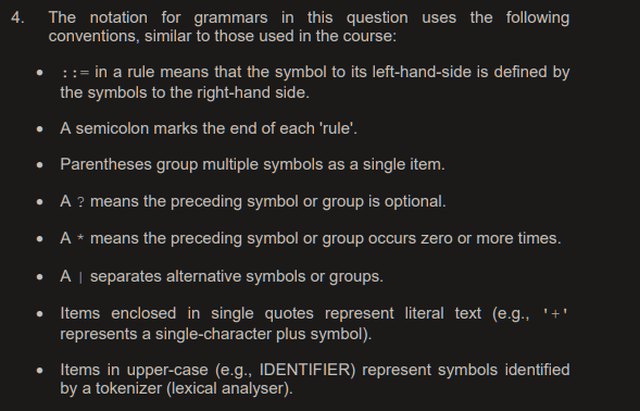 4.
The notation for grammars in this question uses the following
conventions, similar to those used in the course:
::= in a rule means that the symbol to its left-hand-side is defined by
the symbols to the right-hand side.
• A semicolon marks the end of each 'rule'.
• Parentheses group multiple symbols as a single item.
A ? means the preceding symbol or group is optional.
• A * means the preceding symbol or group occurs zero or more times.
A | separates alternative symbols or groups.
Items enclosed in single quotes represent literal text (e.g.,
represents a single-character plus symbol).
Items in upper-case (e.g., IDENTIFIER) represent symbols identified
by a tokenizer (lexical analyser).
