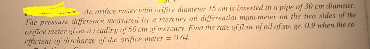 An orifice meter with orifice diameter 15 cm is inserted in a pipe of 30 cm diameter.
The pressure difference measured by a mercury oil differential manometer on the two sides of the
orifice meter gives a reading of 50 cm of mercury. Find the rate of flow of oil of sp. gr. 0.9 when the co-
efficient of discharge of the orifice meter = 0.64.
